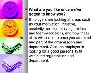 



What are you like once we’ve
gotten to know you?
Employers are looking at areas such
as your motivation, initiative,
creativity, problem-solving abilities
and team-work skills, and how these
skills will continue once you are hired
and part of the organization and
department. Also, an employer is
looking for a good personality fit
within the organization and
department.

 