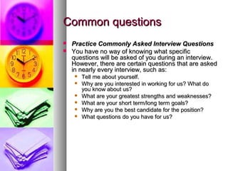 Common questions



Practice Commonly Asked Interview Questions
You have no way of knowing what specific
questions will be asked of you during an interview.
However, there are certain questions that are asked
in nearly every interview, such as:







Tell me about yourself.
Why are you interested in working for us? What do
you know about us?
What are your greatest strengths and weaknesses?
What are your short term/long term goals?
Why are you the best candidate for the position?
What questions do you have for us?

 