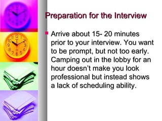 Preparation for the Interview


Arrive about 15- 20 minutes
prior to your interview. You want
to be prompt, but not too early.
Camping out in the lobby for an
hour doesn’t make you look
professional but instead shows
a lack of scheduling ability.

 