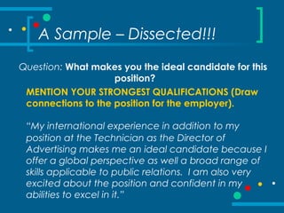 A Sample – Dissected!!!
Question: What makes you the ideal candidate for this
position?
MENTION YOUR STRONGEST QUALIFICATIONS (Draw
connections to the position for the employer).
“My international experience in addition to my
position at the Technician as the Director of
Advertising makes me an ideal candidate because I
offer a global perspective as well a broad range of
skills applicable to public relations. I am also very
excited about the position and confident in my
abilities to excel in it.”
 