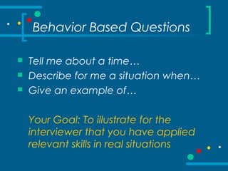 Behavior Based Questions
 Tell me about a time…
 Describe for me a situation when…
 Give an example of…
Your Goal: To illustrate for the
interviewer that you have applied
relevant skills in real situations
 