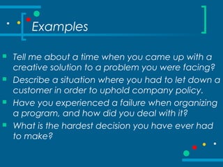 Examples
 Tell me about a time when you came up with a
creative solution to a problem you were facing?
 Describe a situation where you had to let down a
customer in order to uphold company policy.
 Have you experienced a failure when organizing
a program, and how did you deal with it?
 What is the hardest decision you have ever had
to make?
 