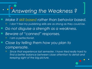 Answering the Weakness ?
 Make it skill based rather than behavior based.
 I don’t feel my publishing skills are as strong as they could be.
 Do not disguise a strength as a weakness.
 Beware of “canned” responses.
 I am a perfectionist.
 Close by telling them how you plan to
compensate.
 Since that experience last semester, I have tried really hard to
find a better balance between close attention to detail and
keeping sight of the big picture.
 