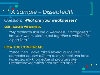 A Sample – Dissected!!!
Question: What are your weaknesses?
SKILL BASED WEAKNESS
“My technical skills are a weakness. I recognized it
last year when I tried to put together a website for
Alpha Zeta.”
HOW YOU COMPENSATE
“Since then, I have taken several of the free
computer courses offered at my school and have
increased my knowledge of programs like
Dreamweaver, which I am excited about.”
 