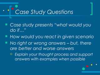 Case Study Questions
 Case study presents “what would you
do if…”
 How would you react in given scenario
 No right or wrong answers – but, there
are better and worse answers
 Explain your thought process and support
answers with examples when possible
 