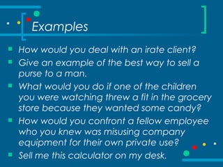 Examples
 How would you deal with an irate client?
 Give an example of the best way to sell a
purse to a man.
 What would you do if one of the children
you were watching threw a fit in the grocery
store because they wanted some candy?
 How would you confront a fellow employee
who you knew was misusing company
equipment for their own private use?
 Sell me this calculator on my desk.
 