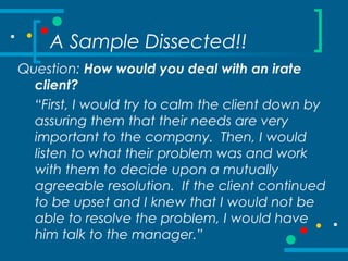A Sample Dissected!!
Question: How would you deal with an irate
client?
“First, I would try to calm the client down by
assuring them that their needs are very
important to the company. Then, I would
listen to what their problem was and work
with them to decide upon a mutually
agreeable resolution. If the client continued
to be upset and I knew that I would not be
able to resolve the problem, I would have
him talk to the manager.”
 