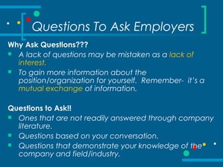 Questions To Ask Employers
Why Ask Questions???
 A lack of questions may be mistaken as a lack of
interest.
 To gain more information about the
position/organization for yourself. Remember- it’s a
mutual exchange of information.
Questions to Ask!!
 Ones that are not readily answered through company
literature.
 Questions based on your conversation.
 Questions that demonstrate your knowledge of the
company and field/industry.
 