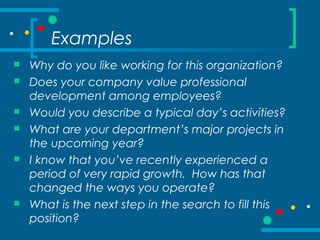 Examples
 Why do you like working for this organization?
 Does your company value professional
development among employees?
 Would you describe a typical day’s activities?
 What are your department’s major projects in
the upcoming year?
 I know that you’ve recently experienced a
period of very rapid growth. How has that
changed the ways you operate?
 What is the next step in the search to fill this
position?
 