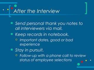 After the Interview
 Send personal thank you notes to
all interviewers via mail.
 Keep records in notebook.
 Important dates, good or bad
experience
 Stay in pursuit.
 Follow-up with a phone call to review
status of employee selections
 