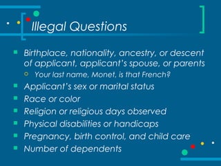 Illegal Questions
 Birthplace, nationality, ancestry, or descent
of applicant, applicant’s spouse, or parents
 Your last name, Monet, is that French?
 Applicant’s sex or marital status
 Race or color
 Religion or religious days observed
 Physical disabilities or handicaps
 Pregnancy, birth control, and child care
 Number of dependents
 