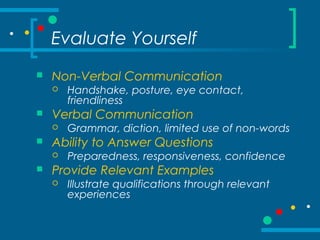 Evaluate Yourself
 Non-Verbal Communication
 Handshake, posture, eye contact,
friendliness
 Verbal Communication
 Grammar, diction, limited use of non-words
 Ability to Answer Questions
 Preparedness, responsiveness, confidence
 Provide Relevant Examples
 Illustrate qualifications through relevant
experiences
 