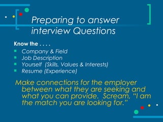 Preparing to answer
interview Questions
Know the . . . .
 Company & Field
 Job Description
 Yourself (Skills, Values & Interests)
 Resume (Experience)
Make connections for the employer
between what they are seeking and
what you can provide. Scream, “I am
the match you are looking for.”
 
