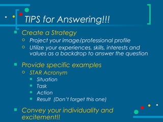 TIPS for Answering!!!
 Create a Strategy
 Project your image/professional profile
 Utilize your experiences, skills, interests and
values as a backdrop to answer the question
 Provide specific examples
 STAR Acronym
 Situation
 Task
 Action
 Result (Don’t forget this one)
 Convey your individuality and
excitement!!
 