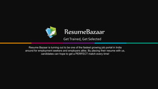 ResumeBazaar
GetTrained, Get Selected
Resume Bazaar is turning out to be one of the fastest growing job portal in India
around for employment seekers and employers alike. By placing their resume with us,
candidates can hope to get a PERFECT match every time!
 