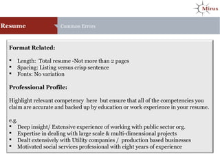 Resume Common Errors
Format Related:
 Length: Total resume -Not more than 2 pages
 Spacing: Listing versus crisp sentence
 Fonts: No variation
Professional Profile:
Highlight relevant competency here but ensure that all of the competencies you
claim are accurate and backed up by education or work experience in your resume.
e.g.
 Deep insight/ Extensive experience of working with public sector org.
 Expertise in dealing with large scale & multi-dimensional projects
 Dealt extensively with Utility companies / production based businesses
 Motivated social services professional with eight years of experience
 