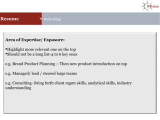 Area of Expertise/ Exposure:
Highlight more relevant one on the top
Should not be a long list-4 to 6 key ones
e.g. Brand Product Planning – Then new product introduction on top
e.g. Managed/ lead / steered large teams
e.g. Consulting- Bring forth client mgmt skills, analytical skills, industry
understanding
Resume Redrafting
 