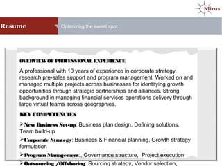 Resume Optimizing the sweet spot
OVERVIEWOF PROFESSIONAL EXPERIENCE
A professional with 10 years of experience in corporate strategy,
research pre-sales support and program management. Worked on and
managed multiple projects across businesses for identifying growth
opportunities through strategic partnerships and alliances. Strong
background in managing financial services operations delivery through
large virtual teams across geographies.
KEY COMPETENCIES
New Business Set-up: Business plan design, Defining solutions,
Team build-up
Corporate Strategy: Business & Financial planning, Growth strategy
formulation
ProgramManagement:, Governance structure, Project execution
Outsourcing /Offshoring: Sourcing strategy, Vendor selection,
 