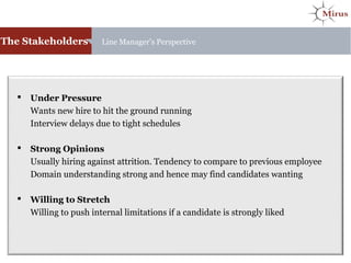 The Stakeholders Line Manager’s Perspective
 Under Pressure
Wants new hire to hit the ground running
Interview delays due to tight schedules
 Strong Opinions
Usually hiring against attrition. Tendency to compare to previous employee
Domain understanding strong and hence may find candidates wanting
 Willing to Stretch
Willing to push internal limitations if a candidate is strongly liked
 