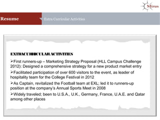 Resume Extra Curricular Activities
EXTRACURRICULARACTIVITIES
First runners-up – Marketing Strategy Proposal (HLL Campus Challenge
2012): Designed a comprehensive strategy for a new product market entry
Facilitated participation of over 600 visitors to the event, as leader of
hospitality team for the College Festival in 2012
As Captain, revitalized the Football team at EXL; led it to runners-up
position at the company’s Annual Sports Meet in 2008
Widely traveled; been to U.S.A., U.K., Germany, France, U.A.E. and Qatar
among other places
 