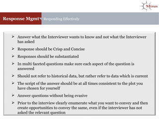 Response Mgmt Responding Effectively
 Answer what the Interviewer wants to know and not what the Interviewer
has asked
 Response should be Crisp and Concise
 Responses should be substantiated
 In multi faceted questions make sure each aspect of the question is
answered
 Should not refer to historical data, but rather refer to data which is current
 The script of the answer should be at all times consistent to the plot you
have chosen for yourself
 Answer questions without being evasive
 Prior to the interview clearly enumerate what you want to convey and then
create opportunities to convey the same, even if the interviewer has not
asked the relevant question
 