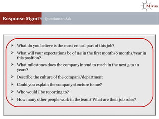 Response Mgmt Questions to Ask
 What do you believe is the most critical part of this job?
 What will your expectations be of me in the first month/6 months/year in
this position?
 What milestones does the company intend to reach in the next 5 to 10
years?
 Describe the culture of the company/department
 Could you explain the company structure to me?
 Who would I be reporting to?
 How many other people work in the team? What are their job roles?
 