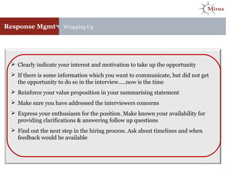 Response Mgmt Wrapping Up
 Clearly indicate your interest and motivation to take up the opportunity
 If there is some information which you want to communicate, but did not get
the opportunity to do so in the interview…..now is the time
 Reinforce your value proposition in your summarising statement
 Make sure you have addressed the interviewers concerns
 Express your enthusiasm for the position. Make known your availability for
providing clarifications & answering follow up questions
 Find out the next step in the hiring process. Ask about timelines and when
feedback would be available
 