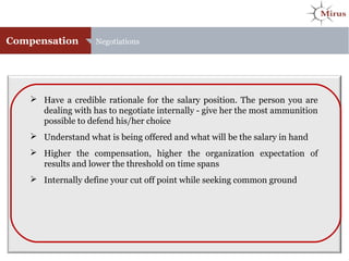 Compensation Negotiations
 Have a credible rationale for the salary position. The person you are
dealing with has to negotiate internally - give her the most ammunition
possible to defend his/her choice
 Understand what is being offered and what will be the salary in hand
 Higher the compensation, higher the organization expectation of
results and lower the threshold on time spans
 Internally define your cut off point while seeking common ground
 