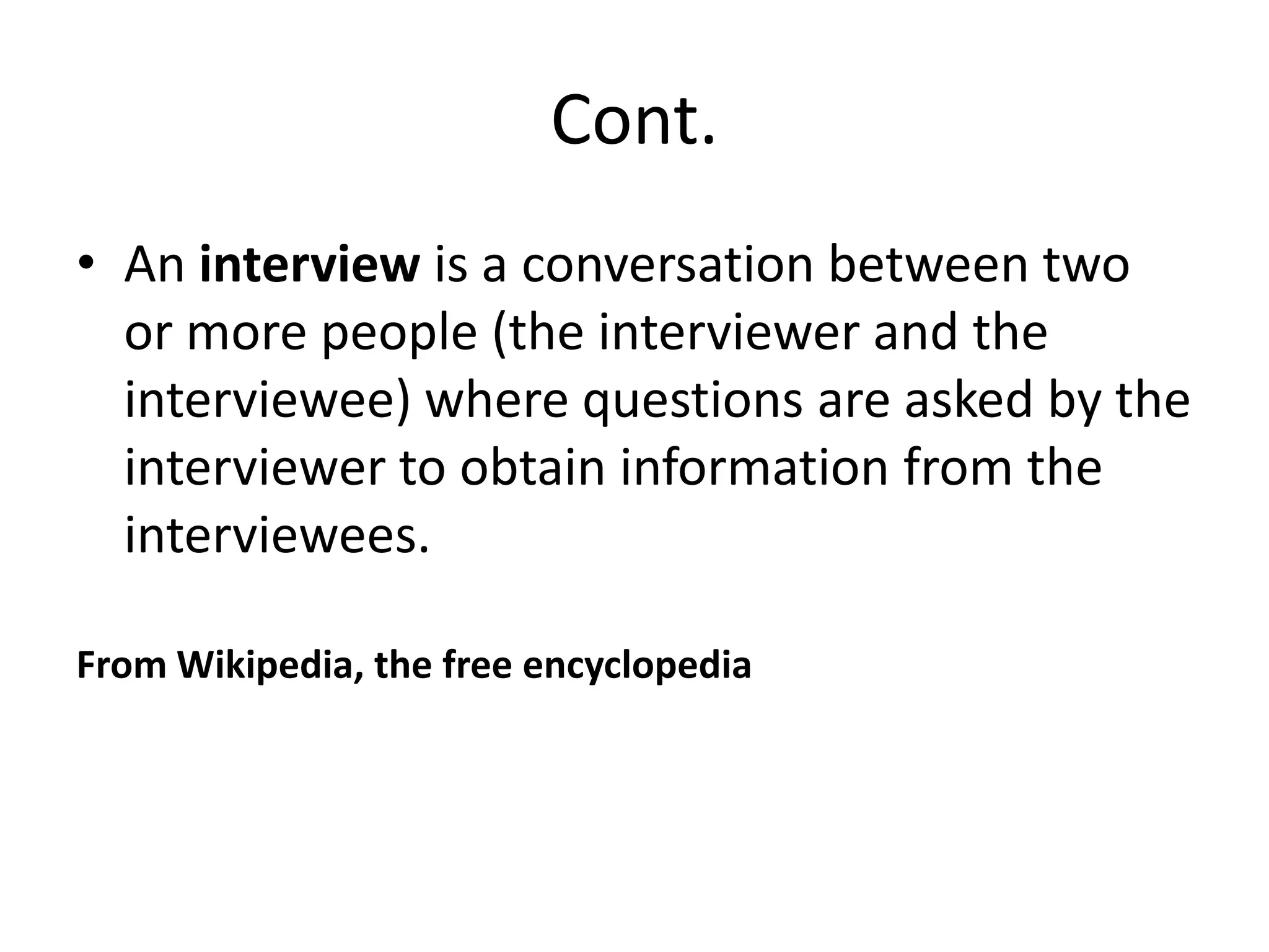 Cont.
• An interview is a conversation between two
or more people (the interviewer and the
interviewee) where questions are asked by the
interviewer to obtain information from the
interviewees.
From Wikipedia, the free encyclopedia

 