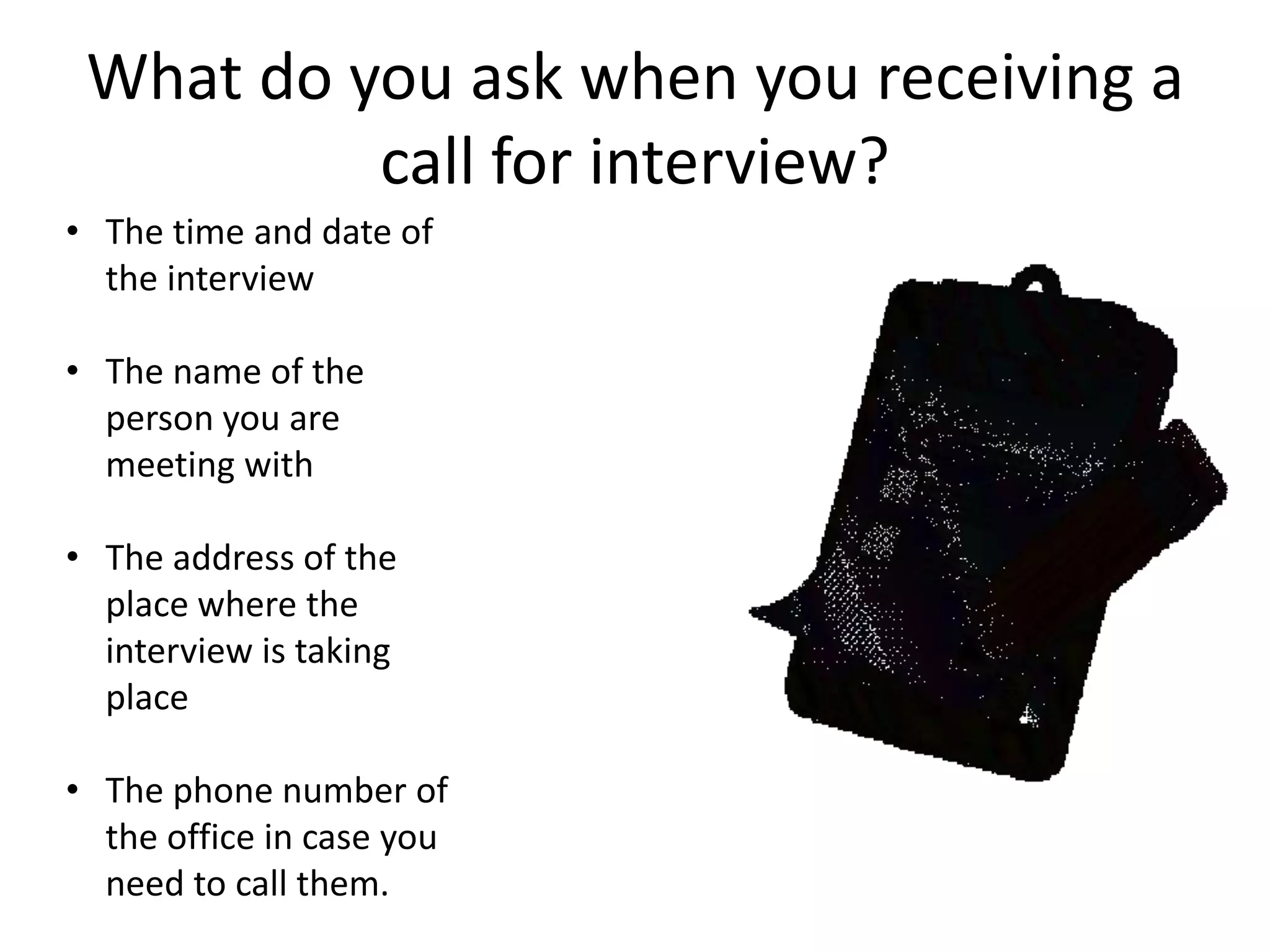 What do you ask when you receiving a
call for interview?
• The time and date of
the interview
• The name of the
person you are
meeting with
• The address of the
place where the
interview is taking
place
• The phone number of
the office in case you
need to call them.

 