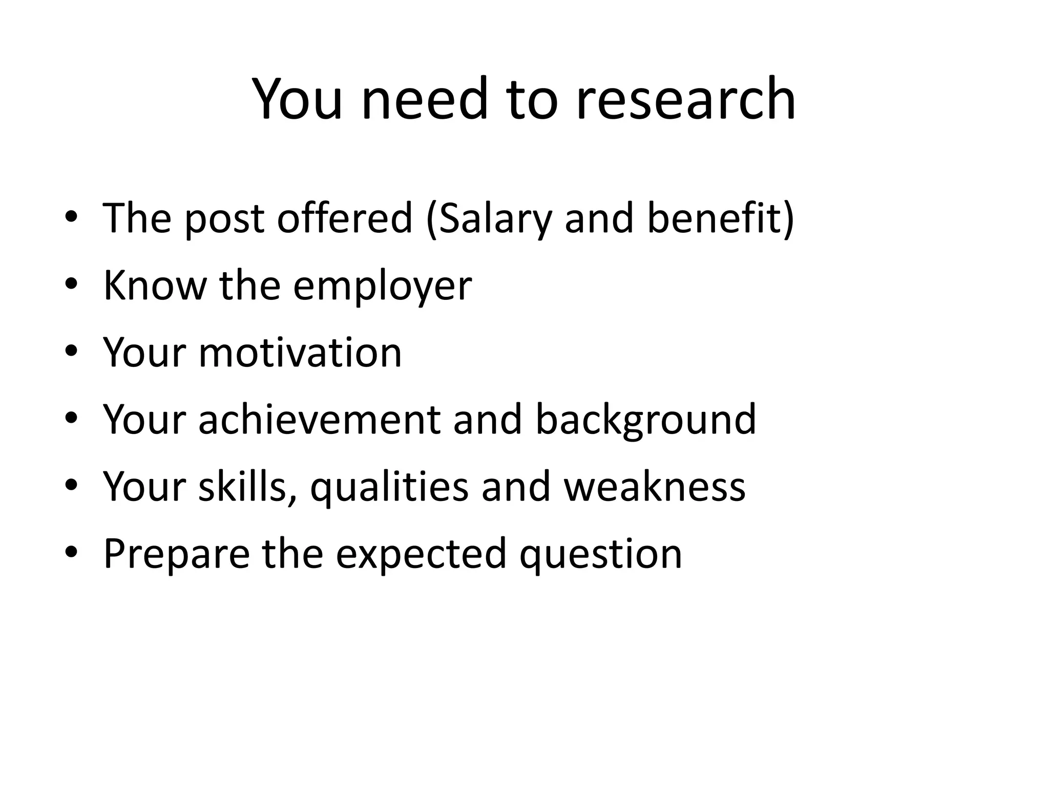 You need to research
•
•
•
•
•
•

The post offered (Salary and benefit)
Know the employer
Your motivation
Your achievement and background
Your skills, qualities and weakness
Prepare the expected question

 