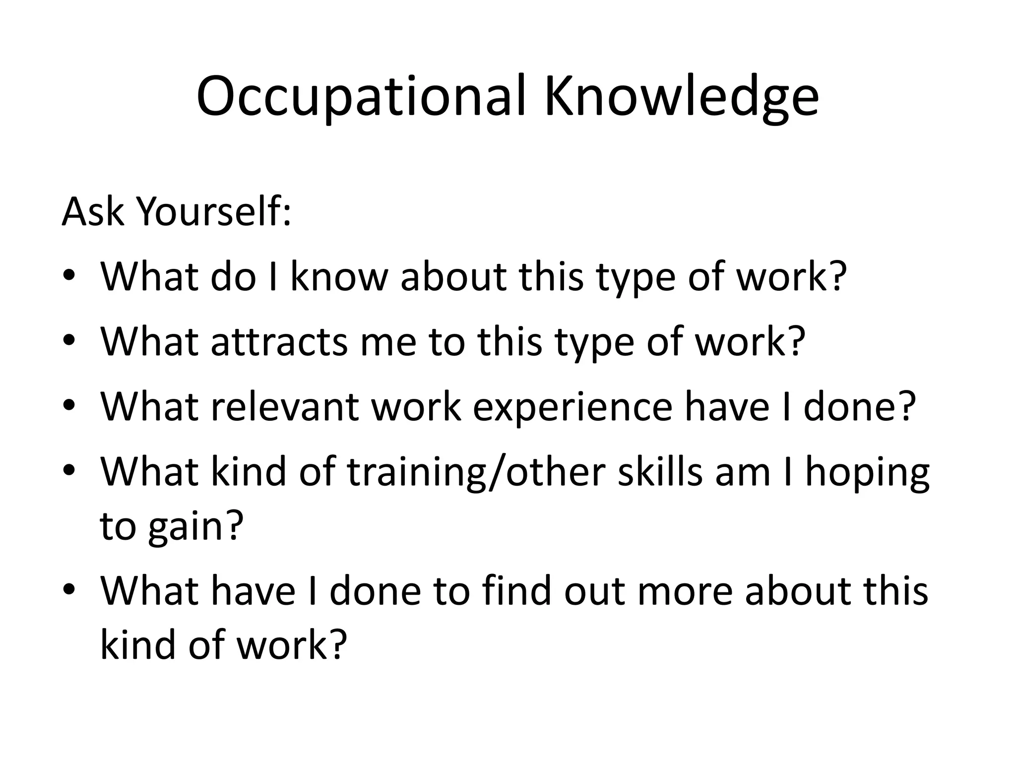 Occupational Knowledge
Ask Yourself:
• What do I know about this type of work?
• What attracts me to this type of work?
• What relevant work experience have I done?
• What kind of training/other skills am I hoping
to gain?
• What have I done to find out more about this
kind of work?

 