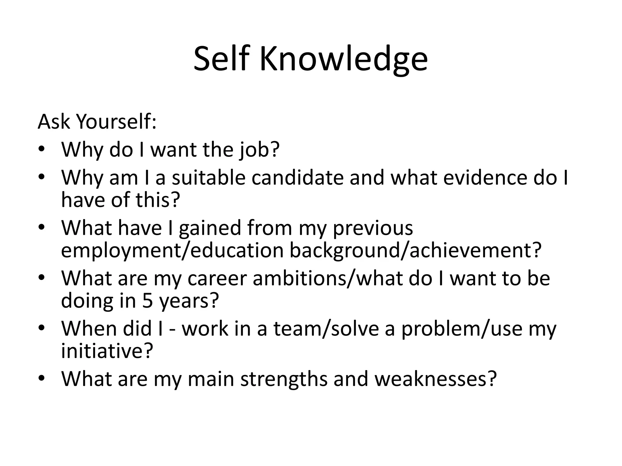 Self Knowledge
Ask Yourself:
• Why do I want the job?
• Why am I a suitable candidate and what evidence do I
have of this?
• What have I gained from my previous
employment/education background/achievement?
• What are my career ambitions/what do I want to be
doing in 5 years?
• When did I - work in a team/solve a problem/use my
initiative?
• What are my main strengths and weaknesses?

 