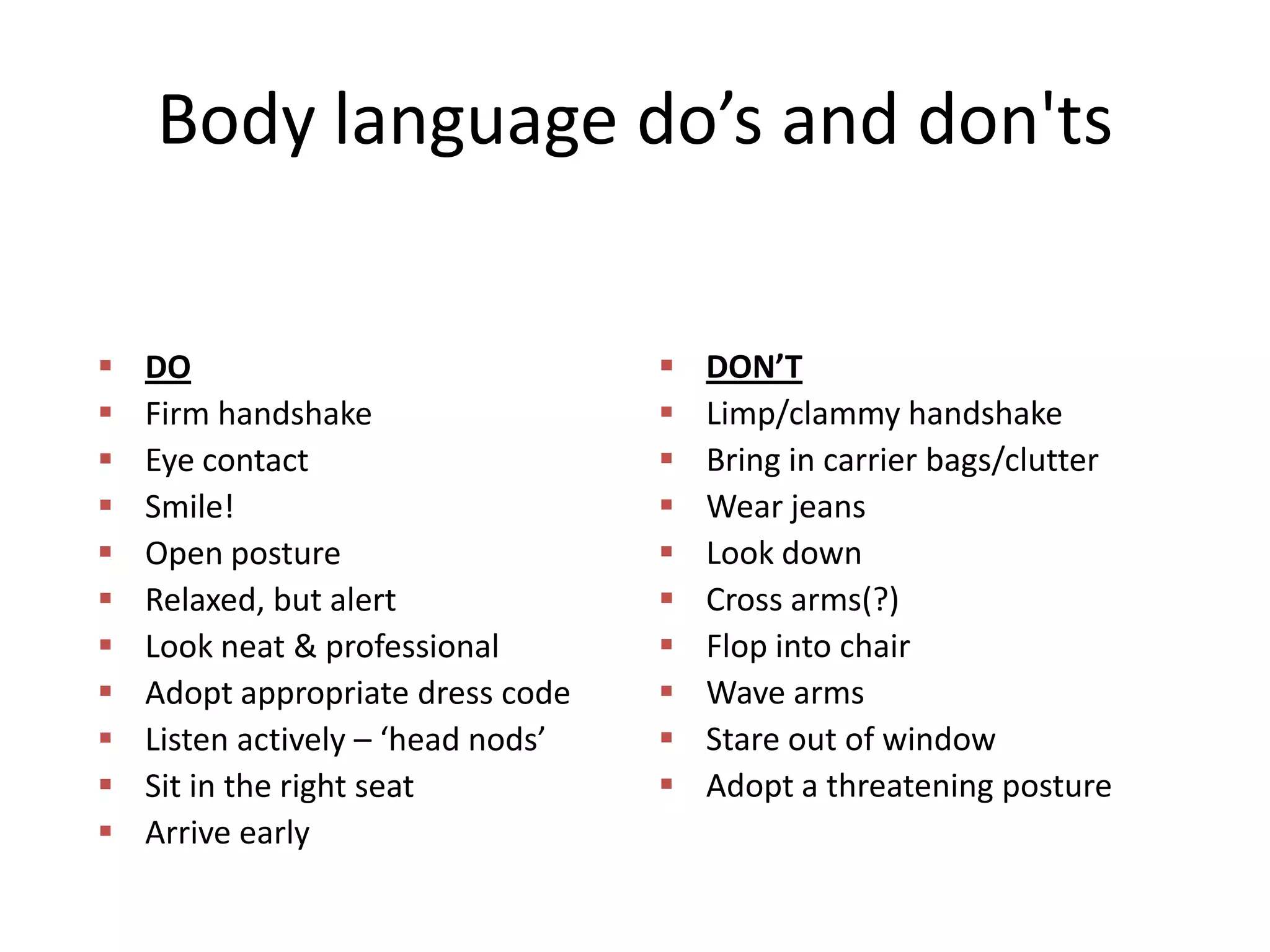 Body language do’s and don'ts












DO
Firm handshake
Eye contact
Smile!
Open posture
Relaxed, but alert
Look neat & professional
Adopt appropriate dress code
Listen actively – ‘head nods’
Sit in the right seat
Arrive early












DON’T
Limp/clammy handshake
Bring in carrier bags/clutter
Wear jeans
Look down
Cross arms(?)
Flop into chair
Wave arms
Stare out of window
Adopt a threatening posture

 