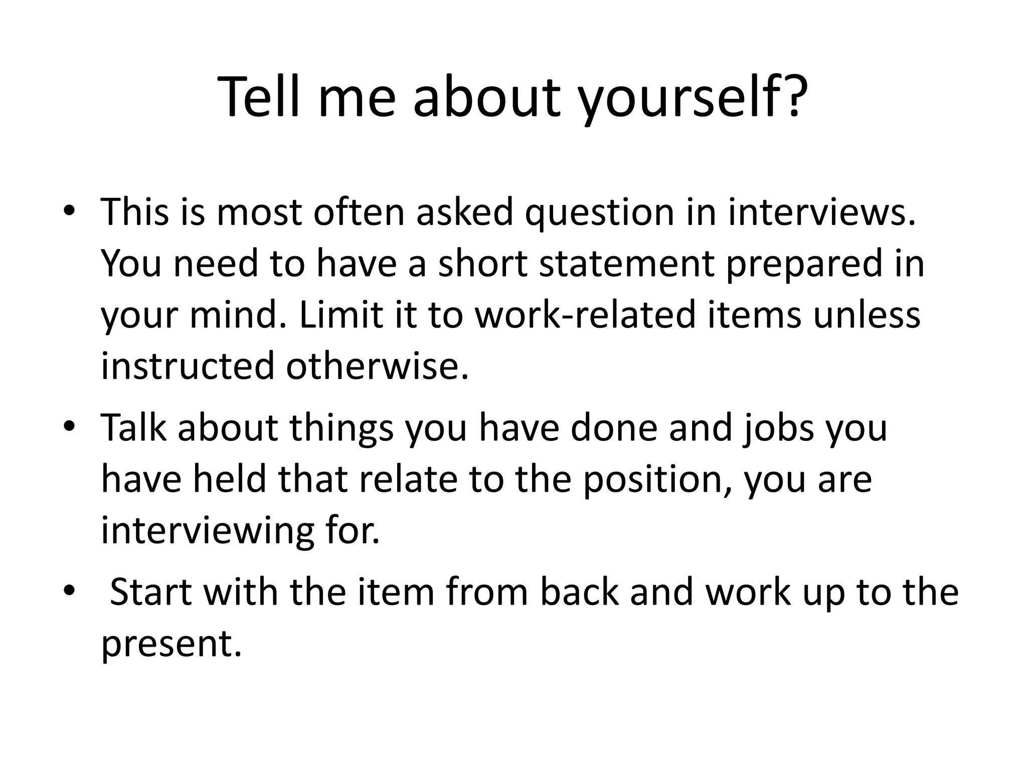 Tell me about yourself?
• This is most often asked question in interviews.
You need to have a short statement prepared in
your mind. Limit it to work-related items unless
instructed otherwise.
• Talk about things you have done and jobs you
have held that relate to the position, you are
interviewing for.
• Start with the item from back and work up to the
present.

 
