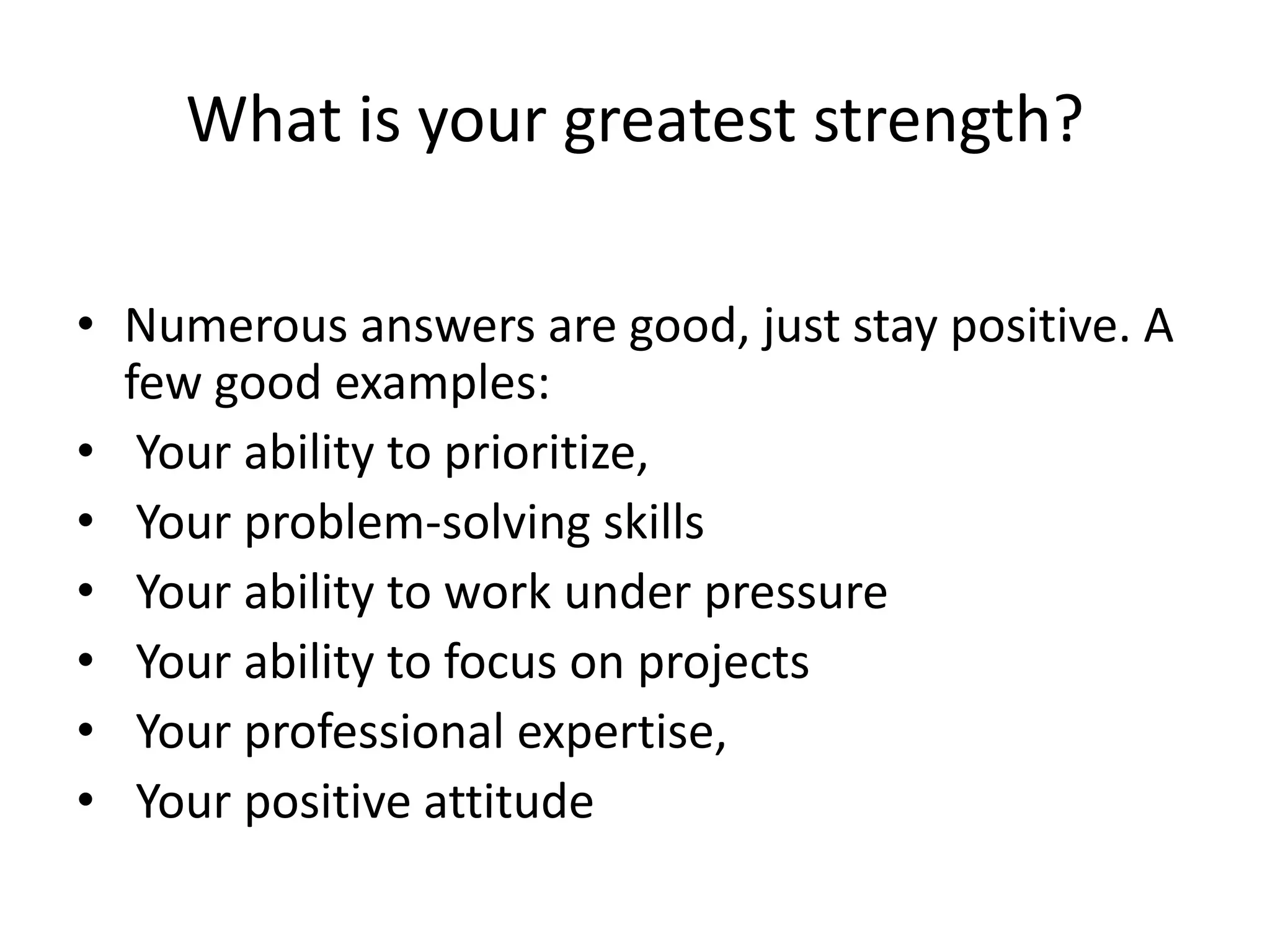 What is your greatest strength?
• Numerous answers are good, just stay positive. A
few good examples:
• Your ability to prioritize,
• Your problem-solving skills
• Your ability to work under pressure
• Your ability to focus on projects
• Your professional expertise,
• Your positive attitude

 