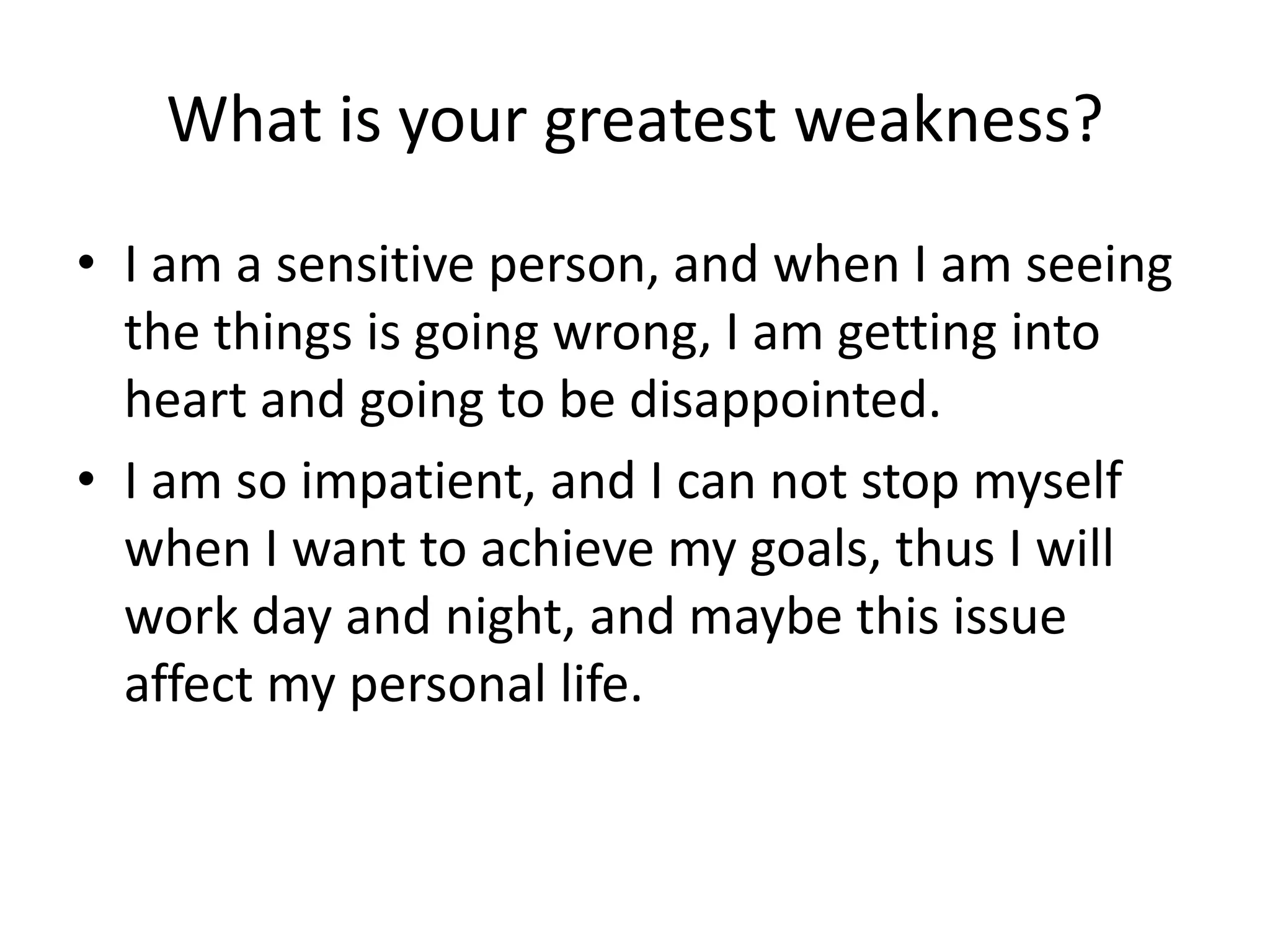 What is your greatest weakness?
• I am a sensitive person, and when I am seeing
the things is going wrong, I am getting into
heart and going to be disappointed.
• I am so impatient, and I can not stop myself
when I want to achieve my goals, thus I will
work day and night, and maybe this issue
affect my personal life.

 