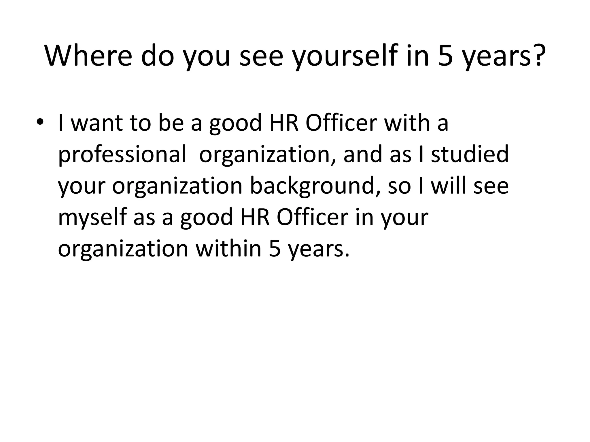 Where do you see yourself in 5 years?
• I want to be a good HR Officer with a
professional organization, and as I studied
your organization background, so I will see
myself as a good HR Officer in your
organization within 5 years.

 