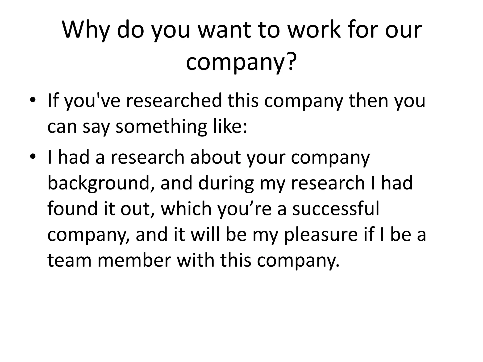 Why do you want to work for our
company?
• If you've researched this company then you
can say something like:
• I had a research about your company
background, and during my research I had
found it out, which you’re a successful
company, and it will be my pleasure if I be a
team member with this company.

 
