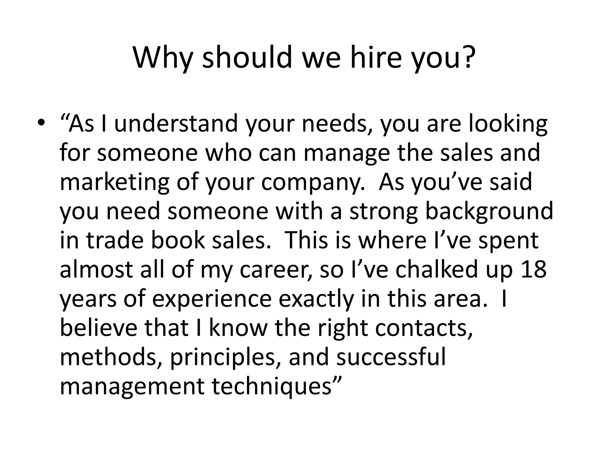 Why should we hire you?
• “As I understand your needs, you are looking
for someone who can manage the sales and
marketing of your company. As you’ve said
you need someone with a strong background
in trade book sales. This is where I’ve spent
almost all of my career, so I’ve chalked up 18
years of experience exactly in this area. I
believe that I know the right contacts,
methods, principles, and successful
management techniques”

 