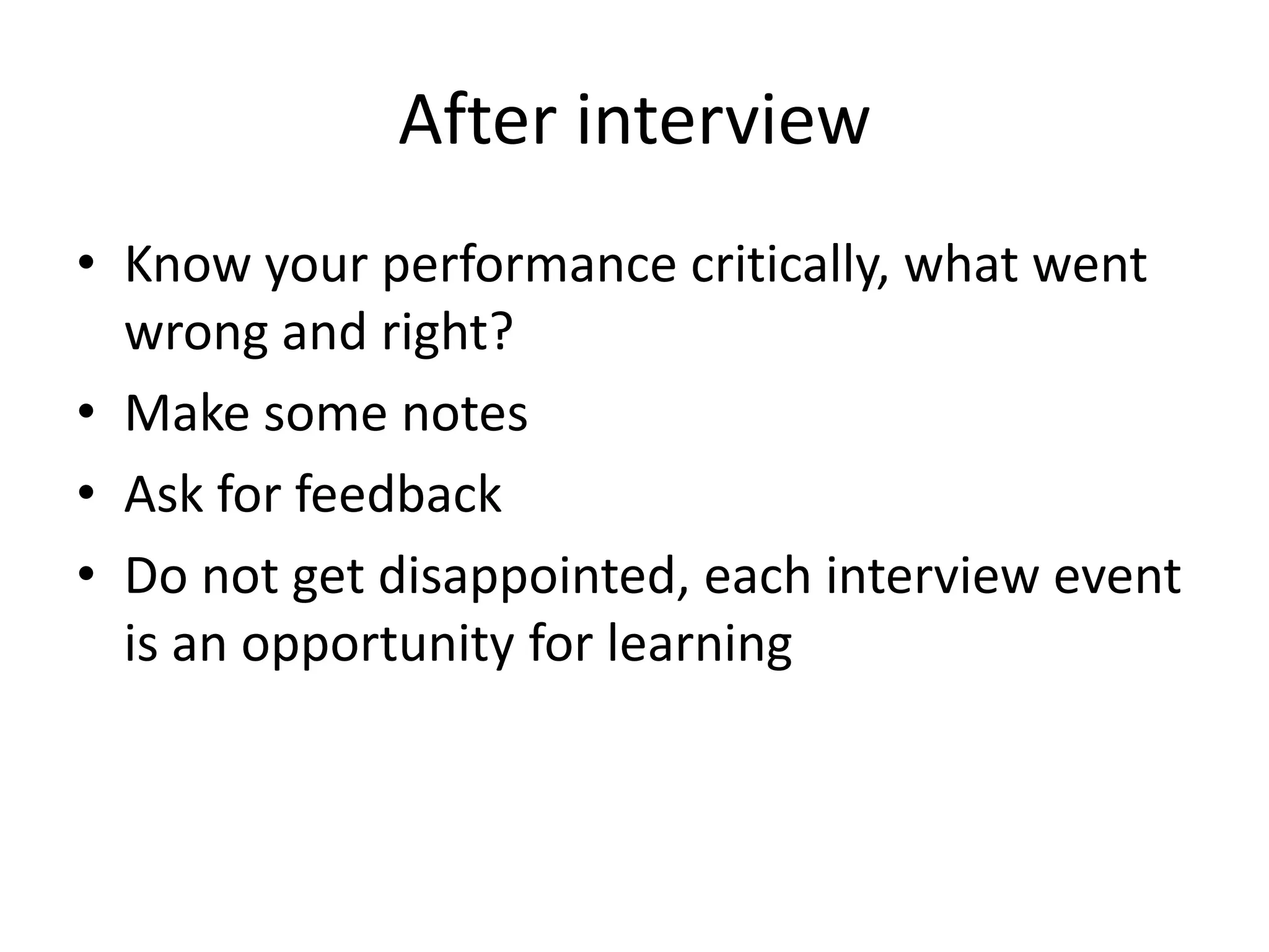 After interview
• Know your performance critically, what went
wrong and right?
• Make some notes
• Ask for feedback
• Do not get disappointed, each interview event
is an opportunity for learning

 