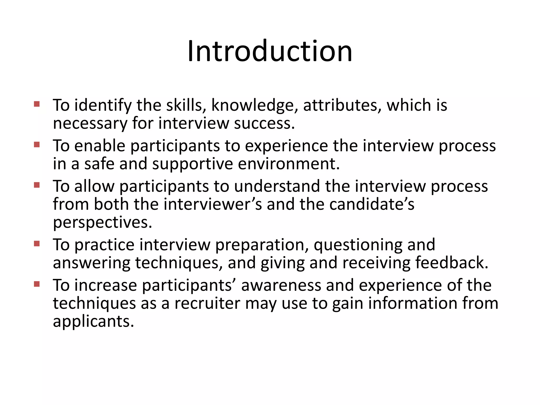 Introduction
 To identify the skills, knowledge, attributes, which is
necessary for interview success.
 To enable participants to experience the interview process
in a safe and supportive environment.
 To allow participants to understand the interview process
from both the interviewer’s and the candidate’s
perspectives.
 To practice interview preparation, questioning and
answering techniques, and giving and receiving feedback.
 To increase participants’ awareness and experience of the
techniques as a recruiter may use to gain information from
applicants.

 