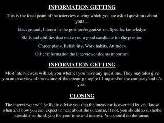 INFORMATION GETTING
This is the focal point of the interview during which you are asked questions about
your…
Background, Interest in the position/organization, Specific knowledge
Skills and abilities that make you a good candidate for the position
Career plans, Reliability, Work habits, Attitudes
Other information the interviewer deems important
INFORMATION GETTING
Most interviewers will ask you whether you have any questions. They may also give
you an overview of the nature of the opening they’re filling and/or the company and it’s
goal.
CLOSING
The interviewer will be likely advise you that the interview is over and let you know
when and how you can expect to hear about the outcome. If not, you should ask, she/he
should also thank you for your time and interest. You should do the same.
 