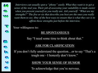 Interviews can usually spot a “phony” easily. What they want is to get a
sense of the real you. Their job of assessing your suitability is made easier
when you present yourself as you really are. Ask yourself: “What are my
strengths?” The five or six that describe you best are the ones you really
want them to see. One of the best ways to ensure that is what they see is to
affirm those strengths just before the interview.
BE SPONTANEOUS
Say “I need some time to think about that.”
Your willingness to:
ASK FOR CLARIFICATION
If you don’t fully understand the question…or to say “That’s a
tough one - I honestly don’t know.”
SHOW YOUR SENSE OF HUMOR
To acknowledge that you’re nervous.
 