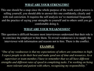 WHAT ARE YOUR STRENGTHS?
This one should be a snap since the whole purpose of the work search process is
selling yourself, you should able to answer this one confidently, clearly and
with real conviction. It requires the self analysis we’ve mentioned frequently
and the practice of saying your strengths to yourself and to others until you get
comfortable doing it.
WHAT ARE YOUR WEAKNESSES?
This question is difficult because most interviewees understand that their role is
to convince the employer to hire them. To reveal weaknesses is to supply the
interviewer with information and reasons not to hire. There is the conflict.
EXAMPLE
“One of my weaknesses is that my expectations of others are sometimes to high.
I expect people to do their best and make good use of time and resources. As a
supervisor or team member, I have to remember that we all have different
strengths and different rates of speed in completing tasks. I’m working on being
more tolerant and patient with others, recognizing my responsibility.”
 