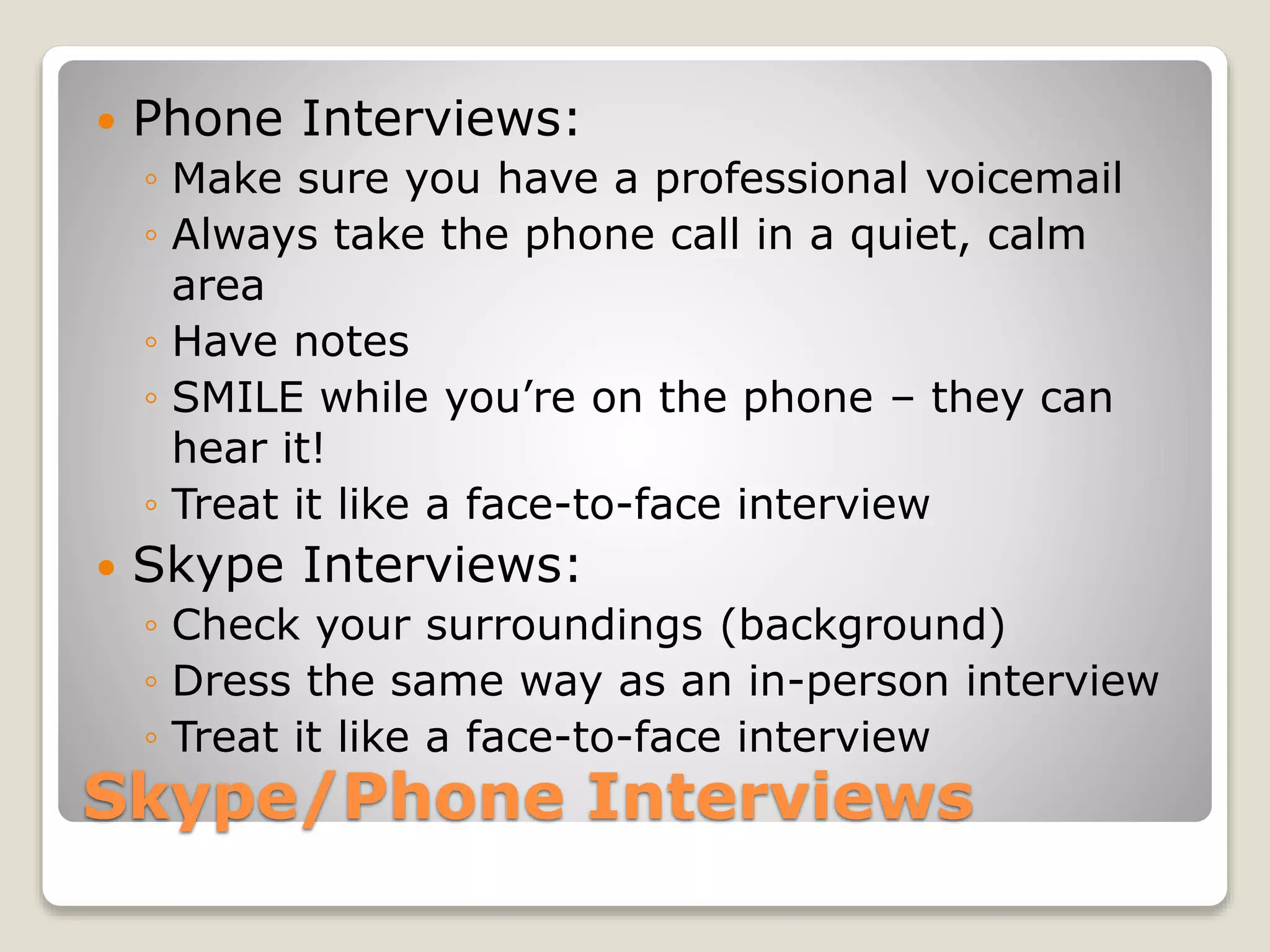 Skype/Phone Interviews
 Phone Interviews:
◦ Make sure you have a professional voicemail
◦ Always take the phone call in a quiet, calm
area
◦ Have notes
◦ SMILE while you’re on the phone – they can
hear it!
◦ Treat it like a face-to-face interview
 Skype Interviews:
◦ Check your surroundings (background)
◦ Dress the same way as an in-person interview
◦ Treat it like a face-to-face interview
 