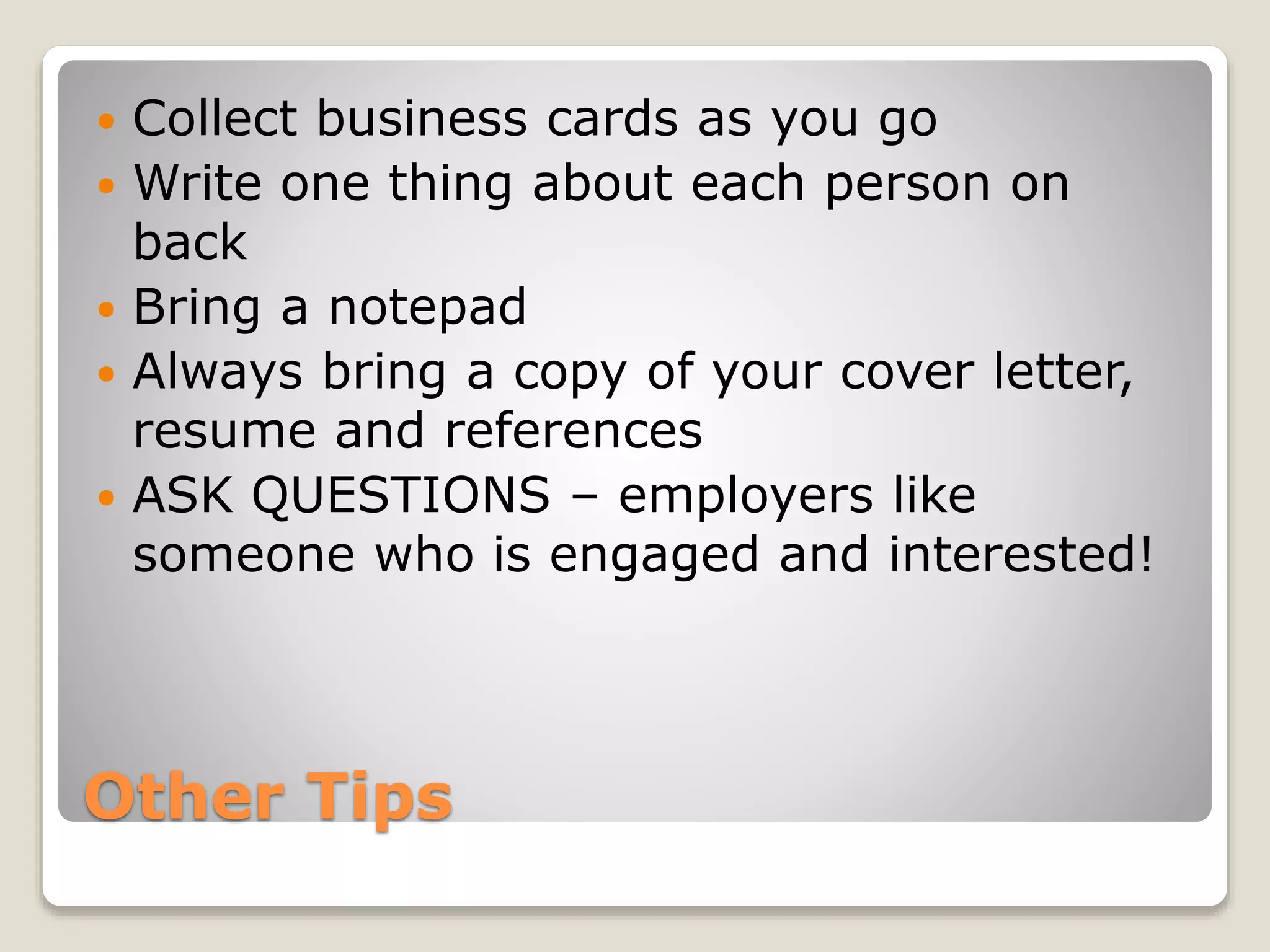 Other Tips
 Collect business cards as you go
 Write one thing about each person on
back
 Bring a notepad
 Always bring a copy of your cover letter,
resume and references
 ASK QUESTIONS – employers like
someone who is engaged and interested!
 
