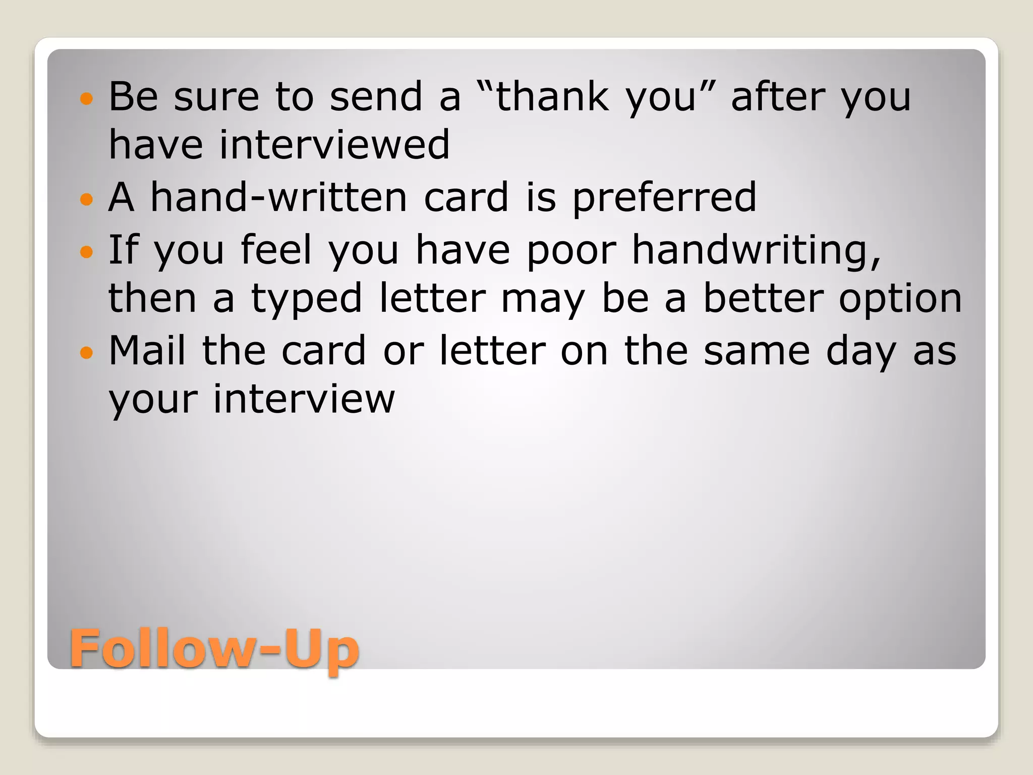 Follow-Up
 Be sure to send a “thank you” after you
have interviewed
 A hand-written card is preferred
 If you feel you have poor handwriting,
then a typed letter may be a better option
 Mail the card or letter on the same day as
your interview
 