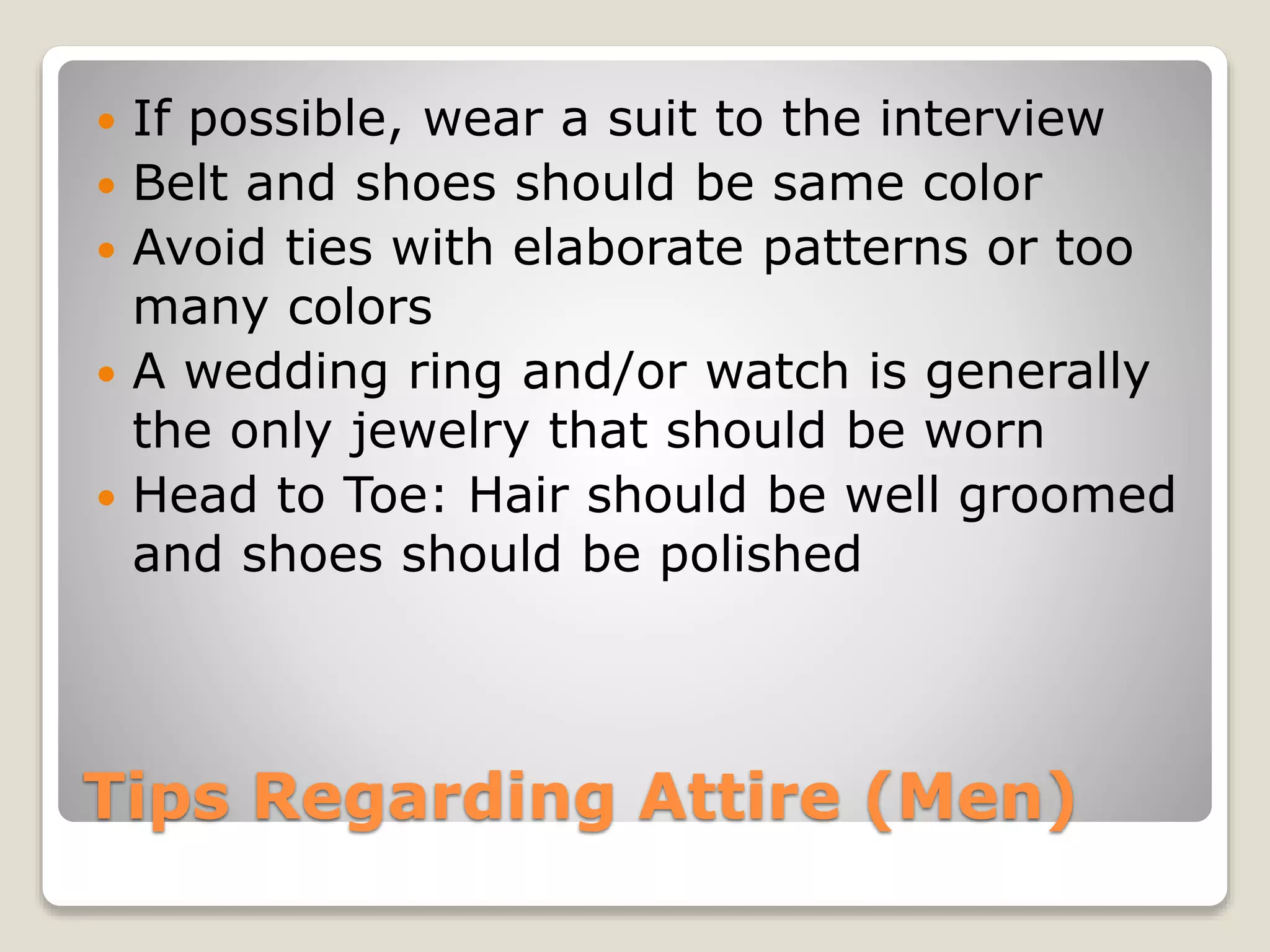 Tips Regarding Attire (Men)
 If possible, wear a suit to the interview
 Belt and shoes should be same color
 Avoid ties with elaborate patterns or too
many colors
 A wedding ring and/or watch is generally
the only jewelry that should be worn
 Head to Toe: Hair should be well groomed
and shoes should be polished
 