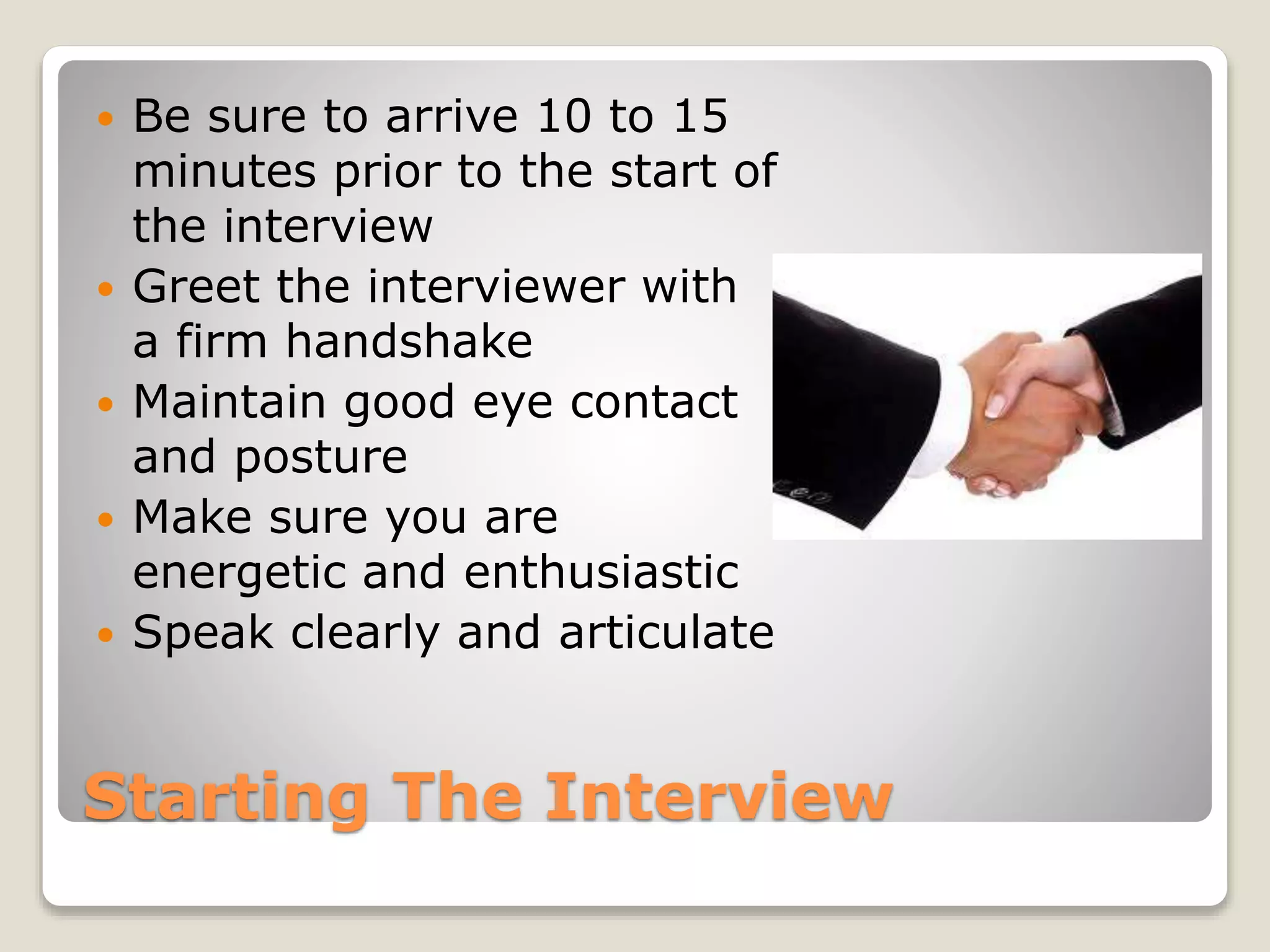 Starting The Interview
 Be sure to arrive 10 to 15
minutes prior to the start of
the interview
 Greet the interviewer with
a firm handshake
 Maintain good eye contact
and posture
 Make sure you are
energetic and enthusiastic
 Speak clearly and articulate
 
